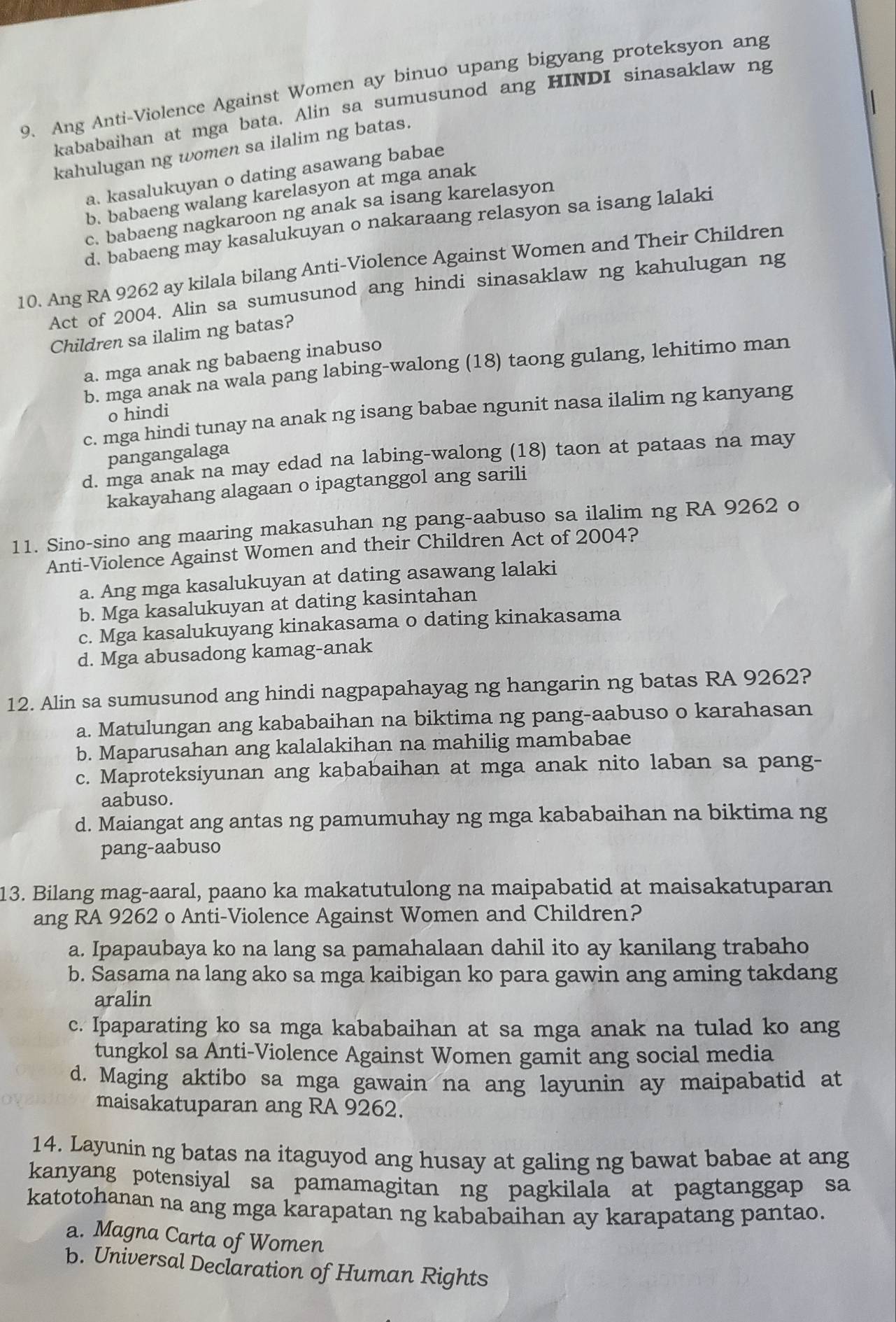 Ang Anti-Violence Against Women ay binuo upang bigyang proteksyon ang
kababaihan at mga bata. Alin sa sumusunod ang HINDI sinasaklaw ng
kahulugan ng women sa ilalim ng batas.
a. kasalukuyan o dating asawang babae
b. babaeng walang karelasyon at mga anak
c. babaeng nagkaroon ng anak sa isang karelasyon
d. babaeng may kasalukuyan o nakaraang relasyon sa isang lalaki
10. Ang RA 9262 ay kilala bilang Anti-Violence Against Women and Their Children
Act of 2004. Alin sa sumusunod ang hindi sinasaklaw ng kahulugan ng
Children sa ilalim ng batas?
a. mga anak ng babaeng inabuso
b. mga anak na wala pang labing-walong (18) taong gulang, lehitimo man
o hindi
c. mga hindi tunay na anak ng isang babae ngunit nasa ilalim ng kanyang
pangangalaga
d. mga anak na may edad na labing-walong (18) taon at pataas na may
kakayahang alagaan o ipagtanggol ang sarili
11. Sino-sino ang maaring makasuhan ng pang-aabuso sa ilalim ng RA 9262 o
Anti-Violence Against Women and their Children Act of 2004?
a. Ang mga kasalukuyan at dating asawang lalaki
b. Mga kasalukuyan at dating kasintahan
c. Mga kasalukuyang kinakasama o dating kinakasama
d. Mga abusadong kamag-anak
12. Alin sa sumusunod ang hindi nagpapahayag ng hangarin ng batas RA 9262?
a. Matulungan ang kababaihan na biktima ng pang-aabuso o karahasan
b. Maparusahan ang kalalakihan na mahilig mambabae
c. Maproteksiyunan ang kababaihan at mga anak nito laban sa pang-
aabuso.
d. Maiangat ang antas ng pamumuhay ng mga kababaihan na biktima ng
pang-aabuso
13. Bilang mag-aaral, paano ka makatutulong na maipabatid at maisakatuparan
ang RA 9262 o Anti-Violence Against Women and Children?
a. Ipapaubaya ko na lang sa pamahalaan dahil ito ay kanilang trabaho
b. Sasama na lang ako sa mga kaibigan ko para gawin ang aming takdang
aralin
c. Ipaparating ko sa mga kababaihan at sa mga anak na tulad ko ang
tungkol sa Anti-Violence Against Women gamit ang social media
d. Maging aktibo sa mga gawain na ang layunin ay maipabatid at
maisakatuparan ang RA 9262.
14. Layunin ng batas na itaguyod ang husay at galing ng bawat babae at ang
kanyang potensiyal sa pamamagitan ng pagkilala at pagtanggap sa
katotohanan na ang mga karapatan ng kababaihan ay karapatang pantao.
a. Magna Carta of Women
b. Universal Declaration of Human Rights