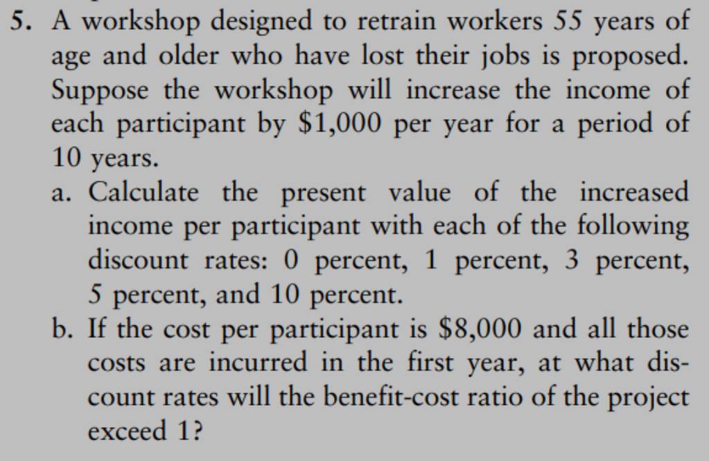 A workshop designed to retrain workers 55 years of 
age and older who have lost their jobs is proposed. 
Suppose the workshop will increase the income of 
each participant by $1,000 per year for a period of
10 years. 
a. Calculate the present value of the increased 
income per participant with each of the following 
discount rates: 0 percent, 1 percent, 3 percent,
5 percent, and 10 percent. 
b. If the cost per participant is $8,000 and all those 
costs are incurred in the first year, at what dis- 
count rates will the benefit-cost ratio of the project 
exceed 1?