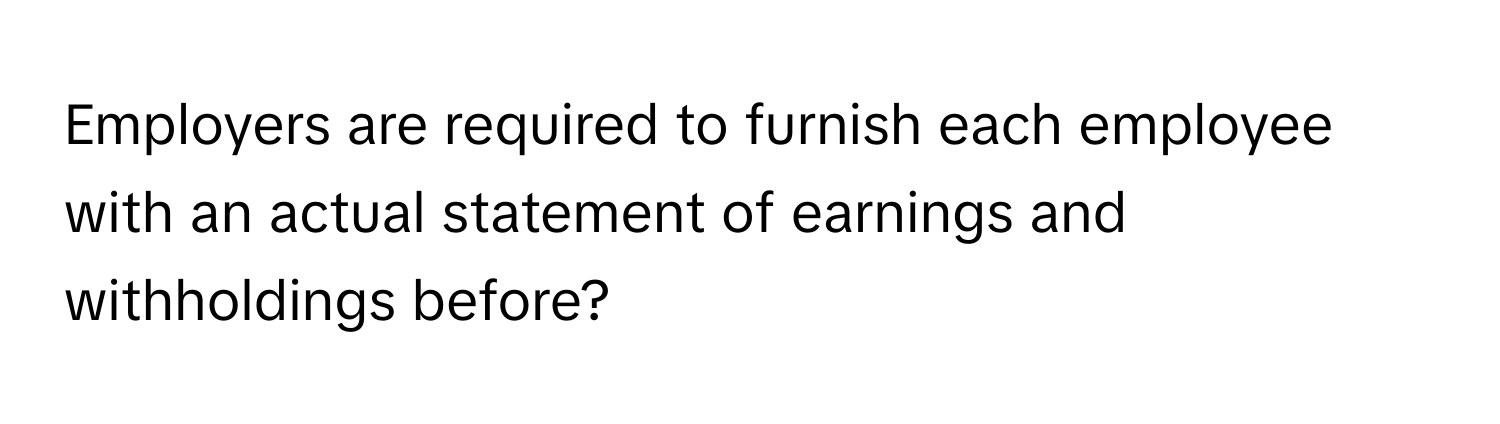 Employers are required to furnish each employee with an actual statement of earnings and withholdings before?