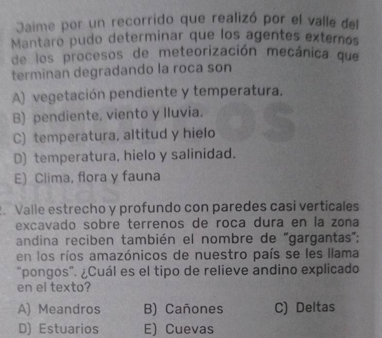 Jaime por un recorrido que realizó por el valle del
Mantaro pudo determinar que los agentes externos
de los procesos de meteorización mecánica que
terminan degradando la roca son
A) vegetación pendiente y temperatura.
B) pendiente, viento y lluvia.
C) temperatura, altitud y hielo
D) temperatura, hielo y salinidad.
E) Clima, flora y fauna
. Valle estrecho y profundo con paredes casi verticales
excavado sobre terrenos de roca dura en la zona
andina reciben también el nombre de "gargantas”;
en los ríos amazónicos de nuestro país se les llama
“pongos”. ¿Cuál es el tipo de relieve andino explicado
en el texto?
A) Meandros B) Cañones C) Deltas
D) Estuarios E) Cuevas