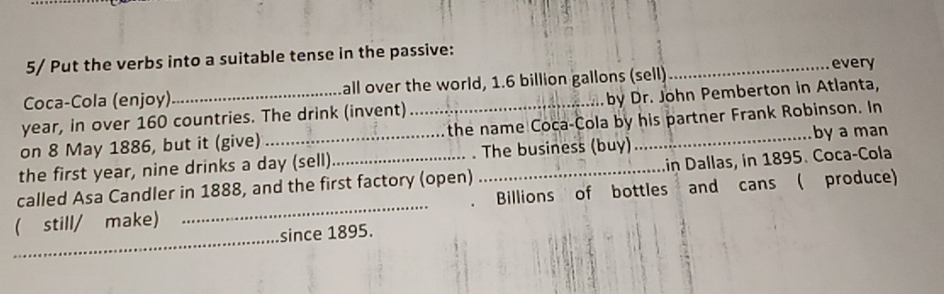 5/ Put the verbs into a suitable tense in the passive: 
_every 
Coca-Cola (enjoy) all over the world, 1.6 billion gallons (sell)
year, in over 160 countries. The drink (invent) _by Dr. John Pemberton in Atlanta, 
on 8 May 1886, but it (give) _the name Coca-Cola by his partner Frank Robinson. In 
by a man 
in Dallas, in 1895. Coca-Cola 
the first year, nine drinks a day (sell)_ . The business (buy) 
_ 
called Asa Candler in 1888, and the first factory (open) Billions of bottles and cans ( produce) 
_ 
( still/ make) 
since 1895.