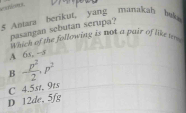 estions.
5 Antara berikut, yang manakah buka
pasangan sebutan serupa?
Which of the following is not a pair of like term
A 6s, -s
B - p^2/2 , p^2
C 4.5st, 9ts
D 12de, 5fg