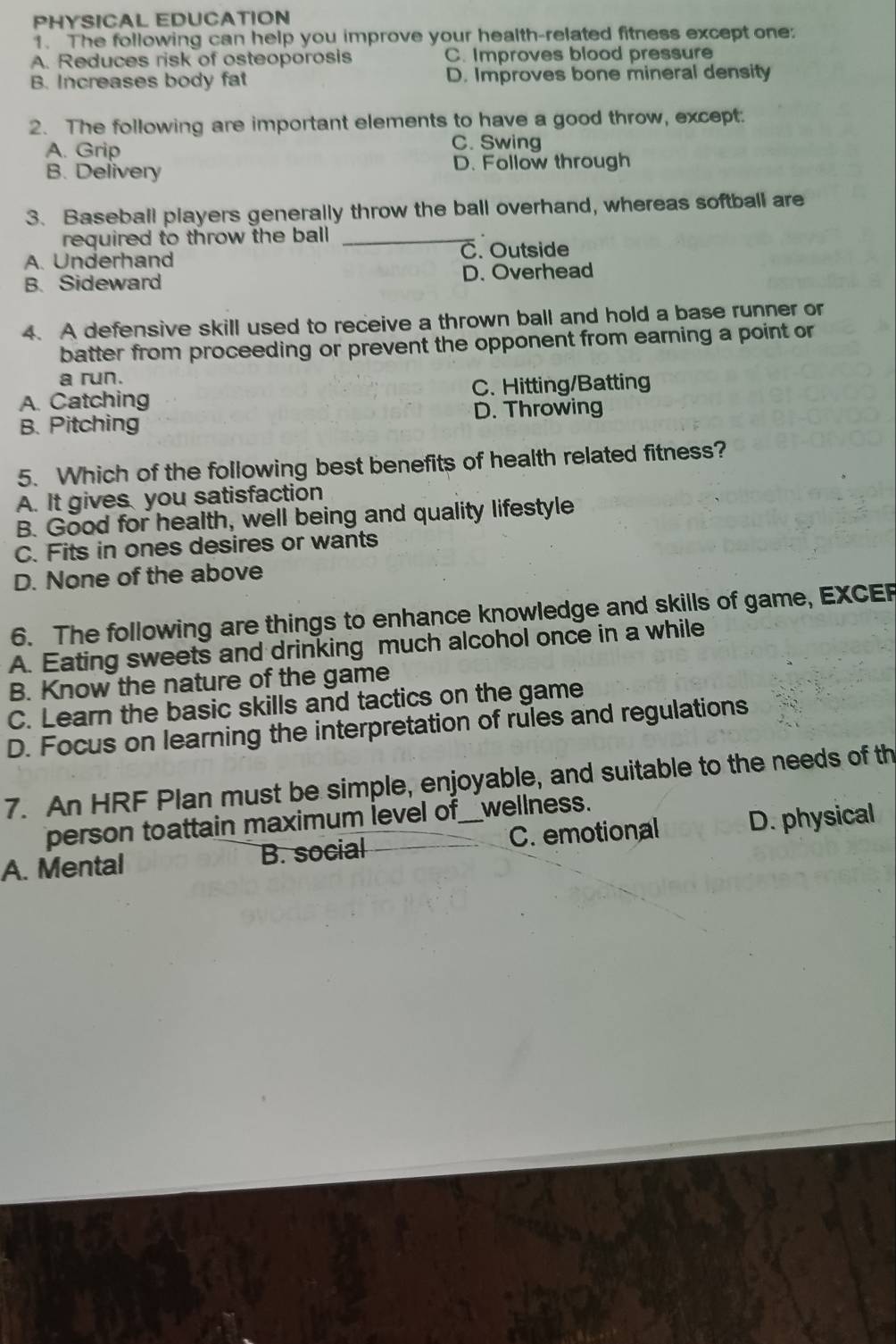PHYSICAL EDUCATION
1. The following can help you improve your health-related fitness except one:
A. Reduces risk of osteoporosis C. Improves blood pressure
B. Increases body fat D. Improves bone mineral density
2. The following are important elements to have a good throw, except.
A. Grip
C. Swing
B. Delivery D. Follow through
3. Baseball players generally throw the ball overhand, whereas softball are
required to throw the ball _
A. Underhand C. Outside
B. Sideward D. Overhead
4. A defensive skill used to receive a thrown ball and hold a base runner or
batter from proceeding or prevent the opponent from earning a point or
a run.
A. Catching C. Hitting/Batting
B. Pitching D. Throwing
5. Which of the following best benefits of health related fitness?
A. It gives you satisfaction
B. Good for health, well being and quality lifestyle
C. Fits in ones desires or wants
D. None of the above
6. The following are things to enhance knowledge and skills of game, EXCEP
A. Eating sweets and drinking much alcohol once in a while
B. Know the nature of the game
C. Learn the basic skills and tactics on the game
D. Focus on learning the interpretation of rules and regulations
7. An HRF Plan must be simple, enjoyable, and suitable to the needs of th
person toattain maximum level of__wellness.
A. Mental B. social C. emotional D. physical