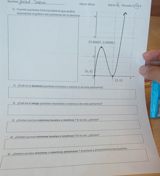 Nombre_ Hacer ahora Dia A /B Periodo 2 ( 3/ 4
1) Cuente una breve historia sobre lo que podría
representar el gráfico del polinomio de la derech
1) ¿Cuál es el domínio (posibles entradas o valores x
2) ¿Cuál es el rango (posibles resultados o valores y) de este polinomio?
3) ¿Existen puntos máximos locales o relativos ? Si es así, ¿dónde?
4) ¿Existen puntos mínimos locales o relativos ? Si es así, ¿dónde?
5) ¿Existen puntos mínimos o máximos absolutos ? Explique y proporcione los puntos.