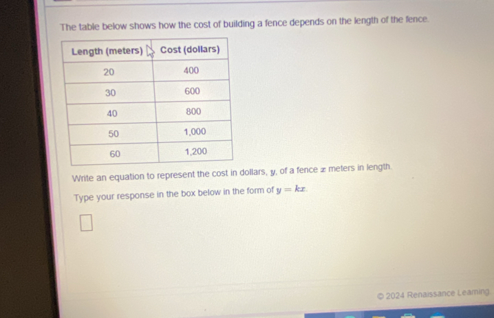 The table below shows how the cost of building a fence depends on the length of the fence. 
Write an equation to represent the cost in dollars, y, of a fence £meters in length. 
Type your response in the box below in the form of y=kx. 
2024 Renaissance Learning