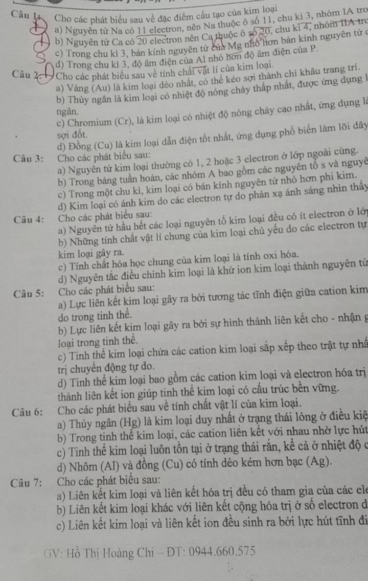 Cho các phát biểu sau về đặc điểm cầu tạo của kim loại
a) Nguyên tử Na có 11 electron, nên Na thuộc ô số 11, chu kì 3, nhóm IA tro
b) Nguyên từ Ca có 20 electron nên Ca thuộc ô số 20, chu kì 4, nhóm IIA tre
c) Trong chu kỉ 3, bán kính nguyên tử của Mg nhổ hơn bán kinh nguyên tử ở
d) Trong chu kỉ 3, độ âm điện của Al nhỏ hơn độ âm điện của P.
Câu 2:  Cho các phát biểu sau về tính chấi vật lí của kim loại.
a) Vàng (Au) là kim loại dẻo nhất, có thể kéo sợi thành chỉ khâu trang trí.
b) Thủy ngân là kim loại có nhiệt độ nóng chảy thấp nhất, được ứng dụng h
ngân.
c) Chromium (Cr), là kim loại có nhiệt độ nóng chảy cao nhất, ứng dụng là
sợi đốt.
d) Đồng (Cu) là kim loại dẫn điện tốt nhất, ứng dụng phổ biến làm lõi dây
Câu 3: :Cho các phát biểu sau:
a) Nguyên tử kim loại thường có 1, 2 hoặc 3 electron ở lớp ngoài cùng.
b) Trong bảng tuần hoàn, các nhóm A bao gồm các nguyên tố s và nguyê
c) Trong một chu kì, kim loại có bán kính nguyên tử nhỏ hơn phi kim.
d) Kim loại có ánh kim do các electron tự do phản xạ ánh sáng nhìn thấy
Câu 4: Cho các phát biểu sau:
a) Nguyên tử hầu hết các loại nguyên tố kim loại đều có ít electron ở lới
b) Những tính chất vật lí chung của kim loại chủ yếu do các electron tự
kim loại gây ra.
c) Tính chất hóa học chung của kim loại là tính oxi hóa.
d) Nguyên tắc điều chỉnh kim loại là khữ ion kim loại thành nguyên từ
Câu 5: Cho các phát biểu sau:
a) Lực liên kết kim loại gây ra bởi tương tác tĩnh điện giữa cation kim
do trong tinh thể.
b) Lực liên kết kim loại gây ra bởi sự hình thành liên kết cho - nhận g
loại trong tinh thể.
c) Tinh thể kim loại chứa các cation kim loại sắp xếp theo trật tự nhấ
trị chuyển động tự do.
d) Tinh thể kim loại bao gồm các cation kim loại và electron hóa trị
thành liên kết ion giúp tinh thể kim loại có cấu trúc bền vững.
Câu 6: Cho các phát biểu sau về tính chất vật lí của kim loại.
a) Thủy ngân (Hg) là kim loại duy nhất ở trạng thái lỏng ở điều kiệ
b) Trong tinh thể kim loại, các cation liền kết với nhau nhờ lực hút
c) Tinh thể kim loại luôn tồn tại ở trạng thái rắn, kể cả ở nhiệt độ c
d) Nhôm (Al) và đồng (Cu) có tính dẻo kém hơn bạc (Ag).
Câu 7: Cho các phát biểu sau:
a) Liên kết kim loại và liên kết hóa trị đều có tham gia của các ele
b) Liên kết kim loại khác với liên kết cộng hóa trị ở số electron dở
c) Liên kết kim loại và liên kết ion đều sinh ra bởi lực hút tĩnh đi
GV: Hồ Thị Hoàng Chi - ĐT: 0944.660.575