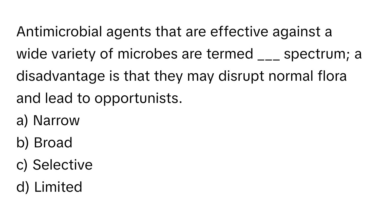 Antimicrobial agents that are effective against a wide variety of microbes are termed ___ spectrum; a disadvantage is that they may disrupt normal flora and lead to opportunists.

a) Narrow 
b) Broad 
c) Selective 
d) Limited