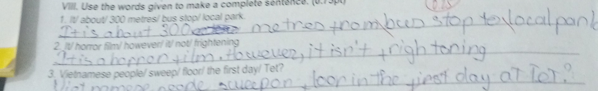 Use the words given to make a complete sentence. (0.75pt) 
_ 
1. It/ about/ 300 metres / bus stop/ local park. 
_ 
2. /t/ horror film/ however/ it/ not/ frightening 
_ 
3. Vietnamese people/ sweep/ floor/ the first day/ Tet?