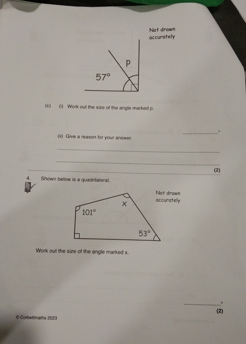 Not drawn
accurately
(c) (i) Work out the size of the angle marked p.
_。
(ii) Give a reason for your answer.
_
_
(2)
4. Shown below is a quadrilateral.
accurately
Work out the size of the angle marked x.
_。
(2)
© Corbettmaths 2023