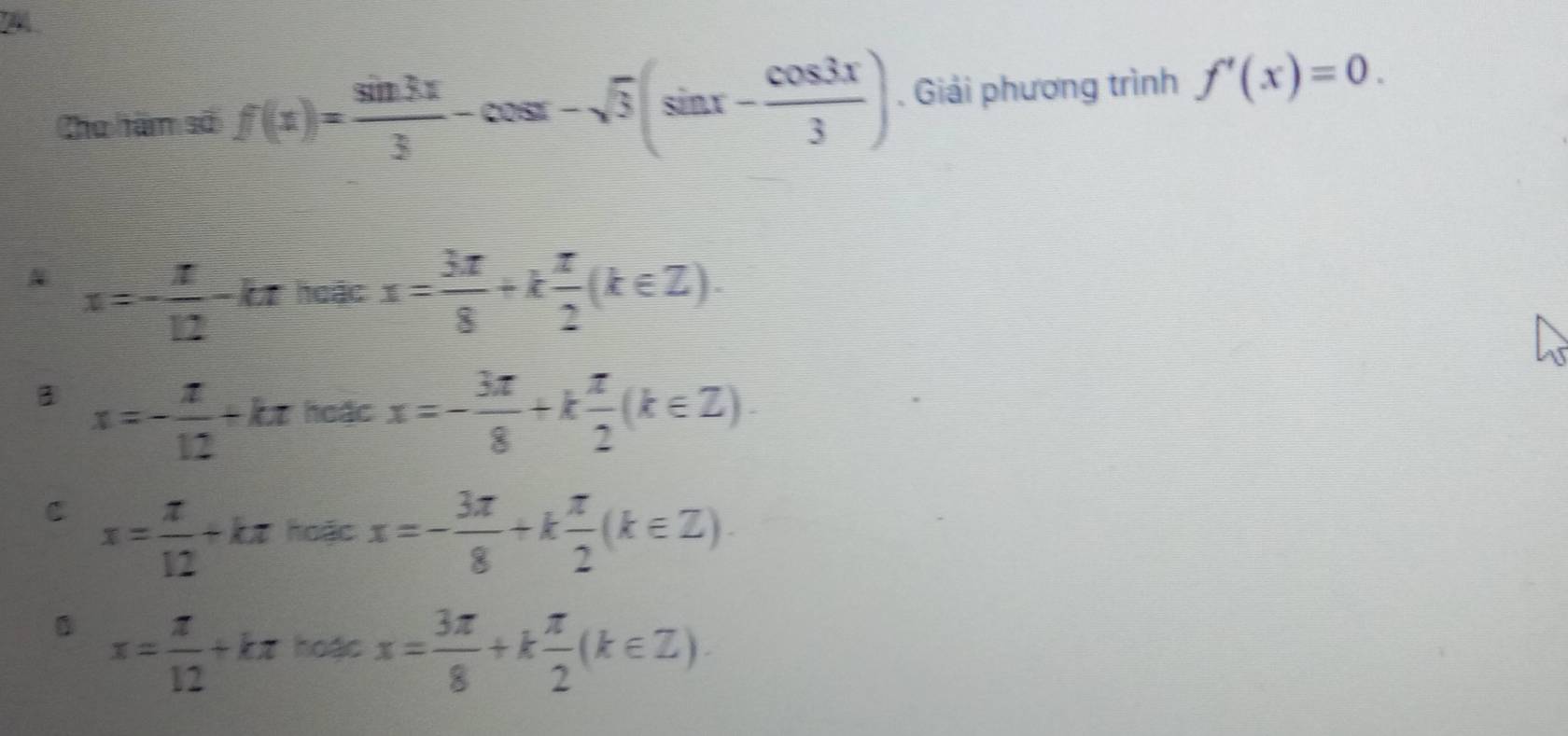 Cho hàm số f(x)= sin 3x/3 -cos x-sqrt(3)(sin x- cos 3x/3 ). Giải phương trình f'(x)=0.
x=- π /12 -k Lự hoặc x= 3π /8 +k π /2 (k∈ Z).
3 x=- π /12 +kπ hoặc x=- 3π /8 +k π /2 (k∈ Z)·
C x= π /12 +kπ hoặc x=- 3π /8 +k π /2 (k∈ Z)
x= π /12 +kπ hoặc x= 3π /8 +k π /2 (k∈ Z).