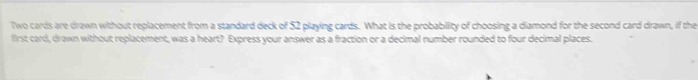 Two cards are drawn without replacement from a standard deck of 52 playing cards. What is the probability of choosing a diamond for the second card drawn, if the 
first card, drawn without replacement, was a heart? Express your answer as a fraction or a decimal number rounded to four decimal places.