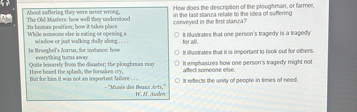 About suffering they were never wrong, How does the description of the ploughman, or farmer,
Abc The Old Masters: how well they understood in the last stanza relate to the idea of suffering
Its human position; how it takes place conveyed in the first stanza?
While someone else is eating or opening a It illustrates that one person's tragedy is a tragedy
window or just walking dully along . . . . for all.
In Brueghel's Icarus, for instance: how
It illustrates that it is important to look out for others.
everything turns away
Quite leisurely from the disaster; the ploughman may It emphasizes how one person's tragedy might not
Have heard the splash, the forsaken cry, affect someone else.
But for him it was not an important failure . . .
It reflects the unity of people in times of need.
—"Musée des Beaux Arts,"
W. H. Auden