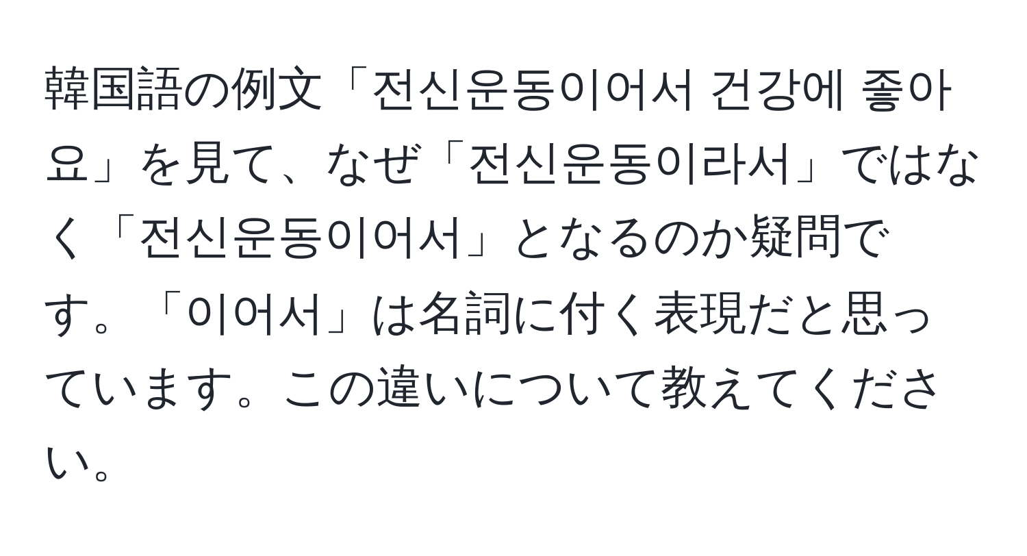 韓国語の例文「전신운동이어서 건강에 좋아요」を見て、なぜ「전신운동이라서」ではなく「전신운동이어서」となるのか疑問です。「이어서」は名詞に付く表現だと思っています。この違いについて教えてください。