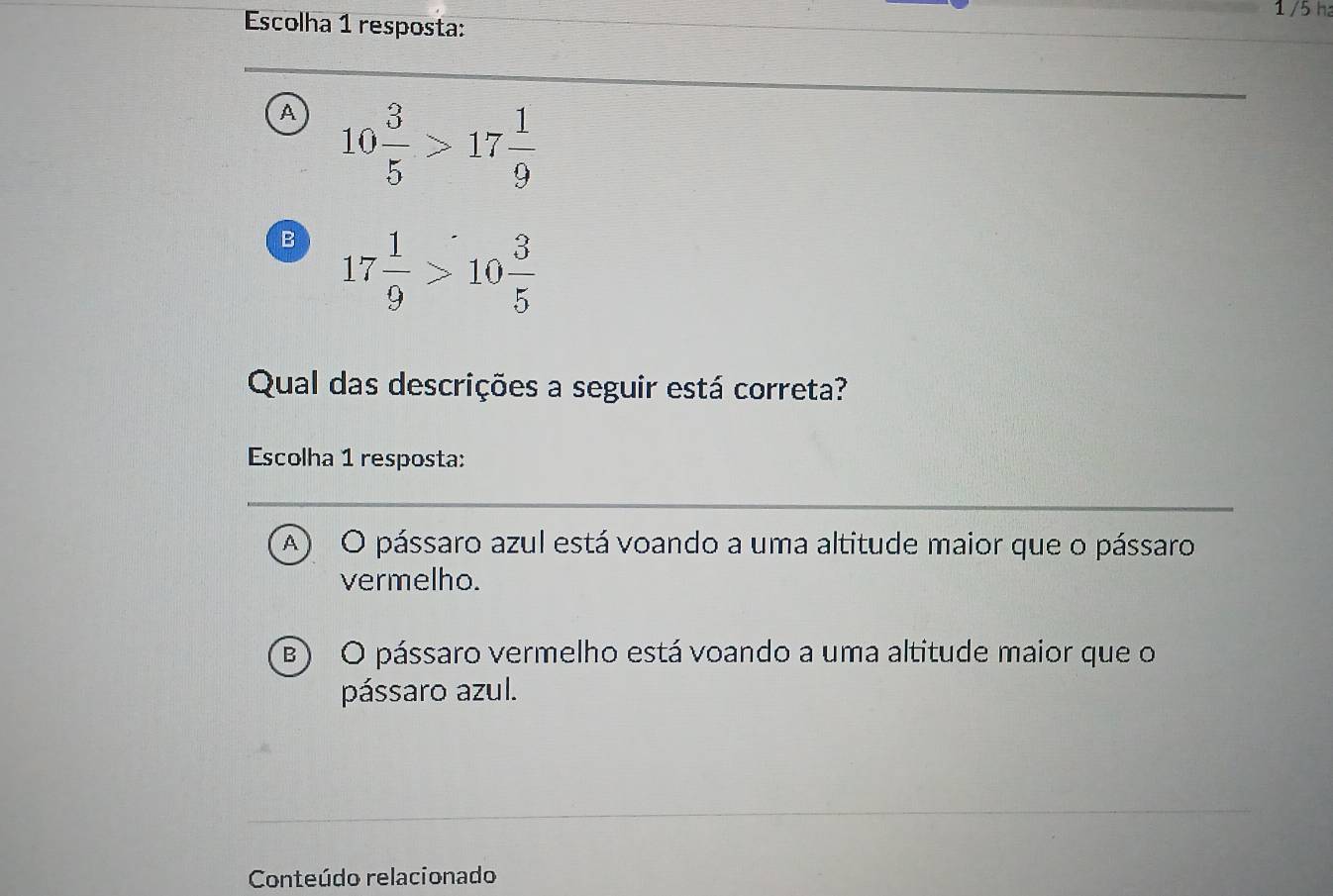 1 /5 ha
Escolha 1 resposta:
A 10 3/5 >17 1/9 
B 17 1/9 >10 3/5 
Qual das descrições a seguir está correta?
Escolha 1 resposta:
A O pássaro azul está voando a uma altitude maior que o pássaro
vermelho.
B) O pássaro vermelho está voando a uma altitude maior que o
pássaro azul.
Conteúdo relacionado