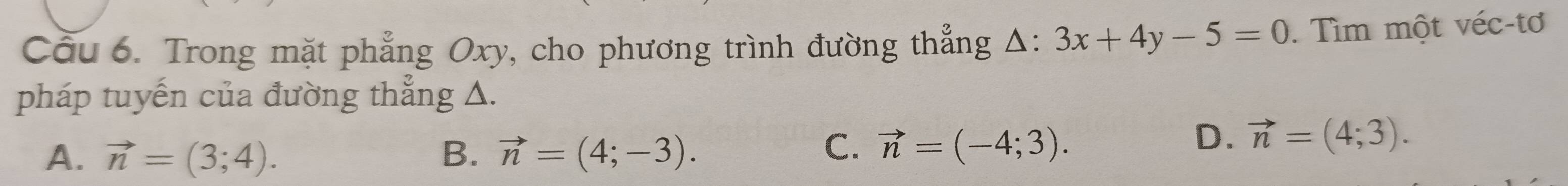 Cầu 6. Trong mặt phẳng Oxy, cho phương trình đường thẳng △ : 3x+4y-5=0. Tìm một véc-tơ
pháp tuyến của đường thẳng △.
A. vector n=(3;4). B. vector n=(4;-3).
C. vector n=(-4;3).
D. vector n=(4;3).