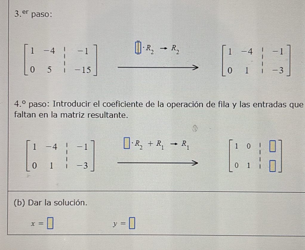 er paso:
beginbmatrix 1&-4&|&-1 0&5&|&-15endbmatrix
R_2 R_2
beginbmatrix 1&-4&|&-1 0&1&|&-3endbmatrix
4.^circ  paso: Introducir el coeficiente de la operación de fila y las entradas que 
faltan en la matriz resultante.
beginbmatrix 1&-4&|&-1 0&1&|&-3endbmatrix □ · R_2+R_1to R_1
beginbmatrix 1&0&1&□  0&1&1&□ endbmatrix
(b) Dar la solución.
x=□
y=□