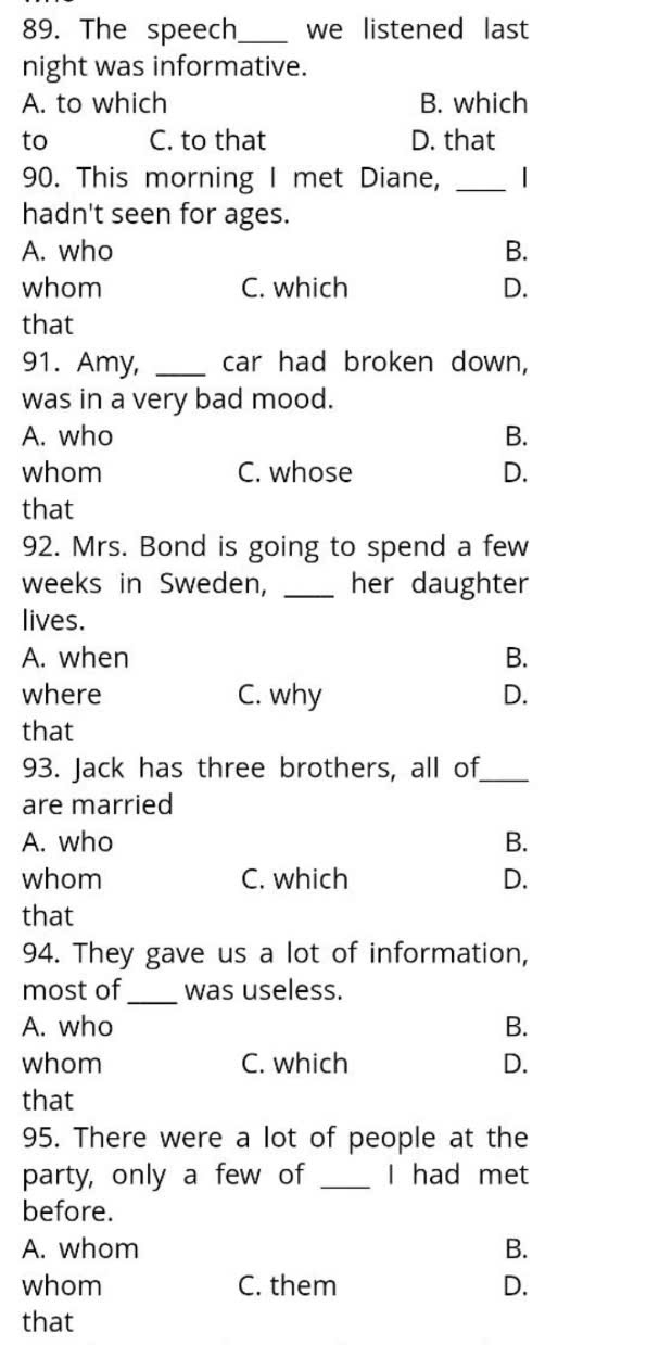 The speech_ we listened last
night was informative.
A. to which B. which
to C. to that D. that
90. This morning I met Diane, _I
hadn't seen for ages.
A. who B.
whom C. which D.
that
91. Amy, _car had broken down,
was in a very bad mood.
A. who B.
whom C. whose D.
that
92. Mrs. Bond is going to spend a few
weeks in Sweden, _her daughter
lives.
A. when B.
where C. why D.
that
93. Jack has three brothers, all of_
are married
A. who B.
whom C. which D.
that
94. They gave us a lot of information,
most of _was useless.
A. who B.
whom C. which D.
that
95. There were a lot of people at the
party, only a few of _I had met
before.
A. whom B.
whom C. them D.
that