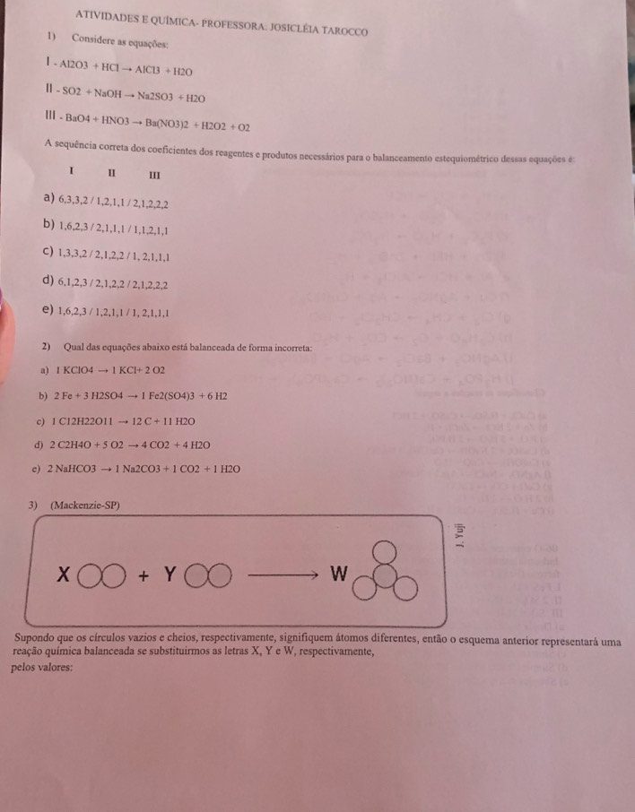 ATIVIDADES E QUÍMICA- PROFESSORA: JOSICLÉIA TAROCCO
1) Considere as equações:
1 . Al2O3+HClto AlCl3+H2O
-SO2+NaOHto Na2SO3+H2O
'' - BaO4+HNO3to Ba(NO3)2+H2O2+O2
A sequência correta dos coeficientes dos reagentes e produtos necessários para o balanceamento estequiométrico dessas equações e:
I Ⅱ III
a) 6, 3, 3, 2 / 1, 2, 1, 1 / 2, 1, 2, 2, 2
b) 1, 6, 2, 3 / 2, 1, 1, 1 / 1, 1, 2, 1, 1
C) 1, 3, 3, 2 / 2, 1, 2, 2 / 1, 2, 1, 1, 1
d) 6, 1, 2, 3 / 2, 1, 2, 2 / 2, 1, 2, 2, 2
e) 1, 6, 2, 3 / 1, 2, 1, 1 / 1, 2, 1, 1, 1
2) Qual das equações abaixo está balanceada de forma incorreta:
a) IKClO4to 1KCl+2O2
b) 2Fe+3H2SO4to 1Fe2(SO4)3+6H2
c) 1C12H22O11to 12C+11H2O
d) 2C2H4O+5O2to 4CO2+4H2O
e) 2NaHCO3to 1Na2CO3+1CO2+1H2O
3) (Mackenzie-SP)

XOO+YOOto W
Supondo que os círculos vazios e cheios, respectivamente, signifiquem átomos diferentes, então o esquema anterior representará uma
reação química balanceada se substituirmos as letras X, Y e W, respectivamente,
pelos valores: