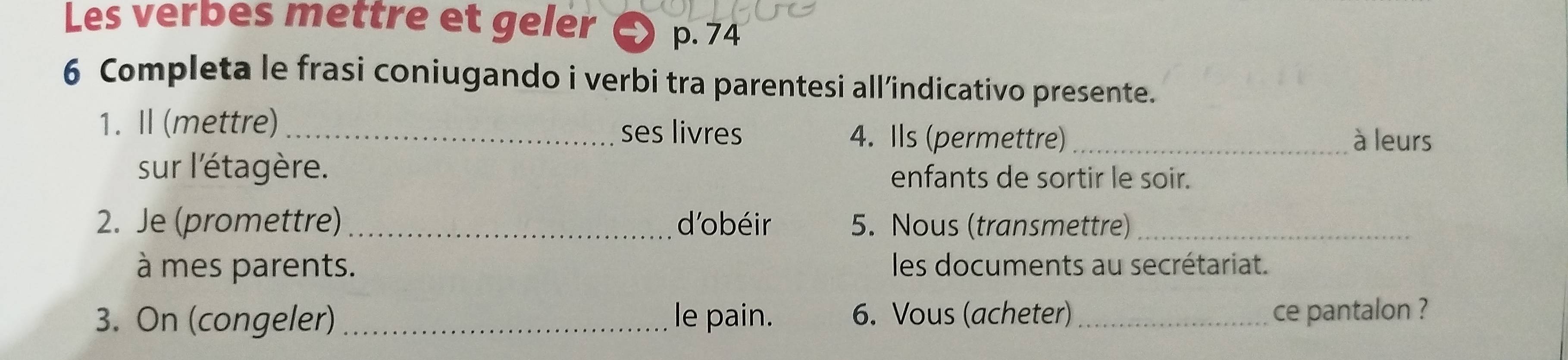 Les verbes mettre et geler p.74
6 Completa le frasi coniugando i verbi tra parentesi all’indicativo presente. 
1. Ⅱ (mettre)_ ses livres 4. Ils (permettre) _à leurs 
sur l'étagère. enfants de sortir le soir. 
2. Je (promettre) _d'obéir 5. Nous (transmettre)_ 
à mes parents. les documents au secrétariat. 
3. On (congeler) _le pain. 6. Vous (acheter) _ce pantalon ?