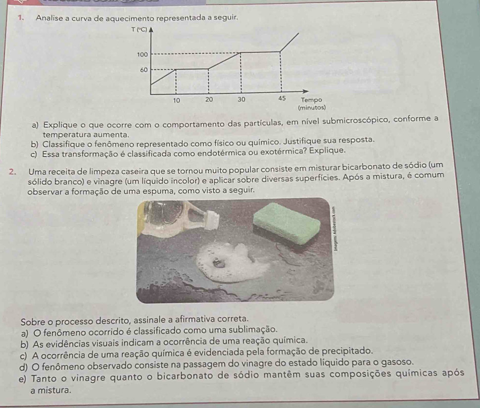 Analise a curva de aquecimento representada a seguir.
T (℃C)
100
60
10 20 30 45 Tempo
(minutos)
a) Explique o que ocorre com o comportamento das partículas, em nível submicroscópico, conforme a
temperatura aumenta.
b) Classifique o fenômeno representado como físico ou químico. Justifique sua resposta.
c) Essa transformação é classificada como endotérmica ou exotérmica? Explique.
2. Uma receita de limpeza caseira que se tornou muito popular consiste em misturar bicarbonato de sódio (um
sólido branco) e vinagre (um líquido incolor) e aplicar sobre diversas superfícies. Após a mistura, é comum
observar a formação de uma espuma, como visto a seguir.
Sobre o processo descrito, assinale a afirmativa correta.
a) O fenômeno ocorrido é classificado como uma sublimação.
b) As evidências visuais indicam a ocorrência de uma reação química.
c) A ocorrência de uma reação química é evidenciada pela formação de precipitado.
d) O fenômeno observado consiste na passagem do vinagre do estado líquido para o gasoso.
e) Tanto o vinagre quanto o bicarbonato de sódio mantêm suas composições químicas após
a mistura.