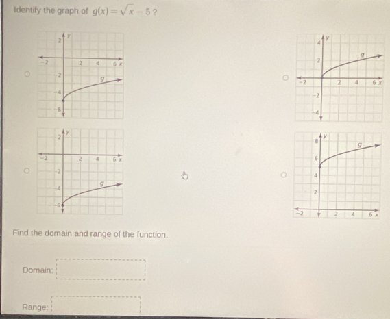 Identify the graph of g(x)=sqrt(x)-5 ? 
Find the domain and range of the function. 
Domain □ 
Range: □