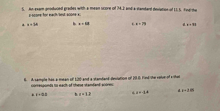 An exam produced grades with a mean score of 74.2 and a standard deviation of 11.5. Find the
z-score for each test score x :
a. x=54 b. x=68 C. x=79 d. x=93
6. A sample has a mean of 120 and a standard deviation of 20.0. Find the value of x that
corresponds to each of these standard scores:
a. z=0.0 b. z=1.2 C. z=-1.4 d. z=2.05