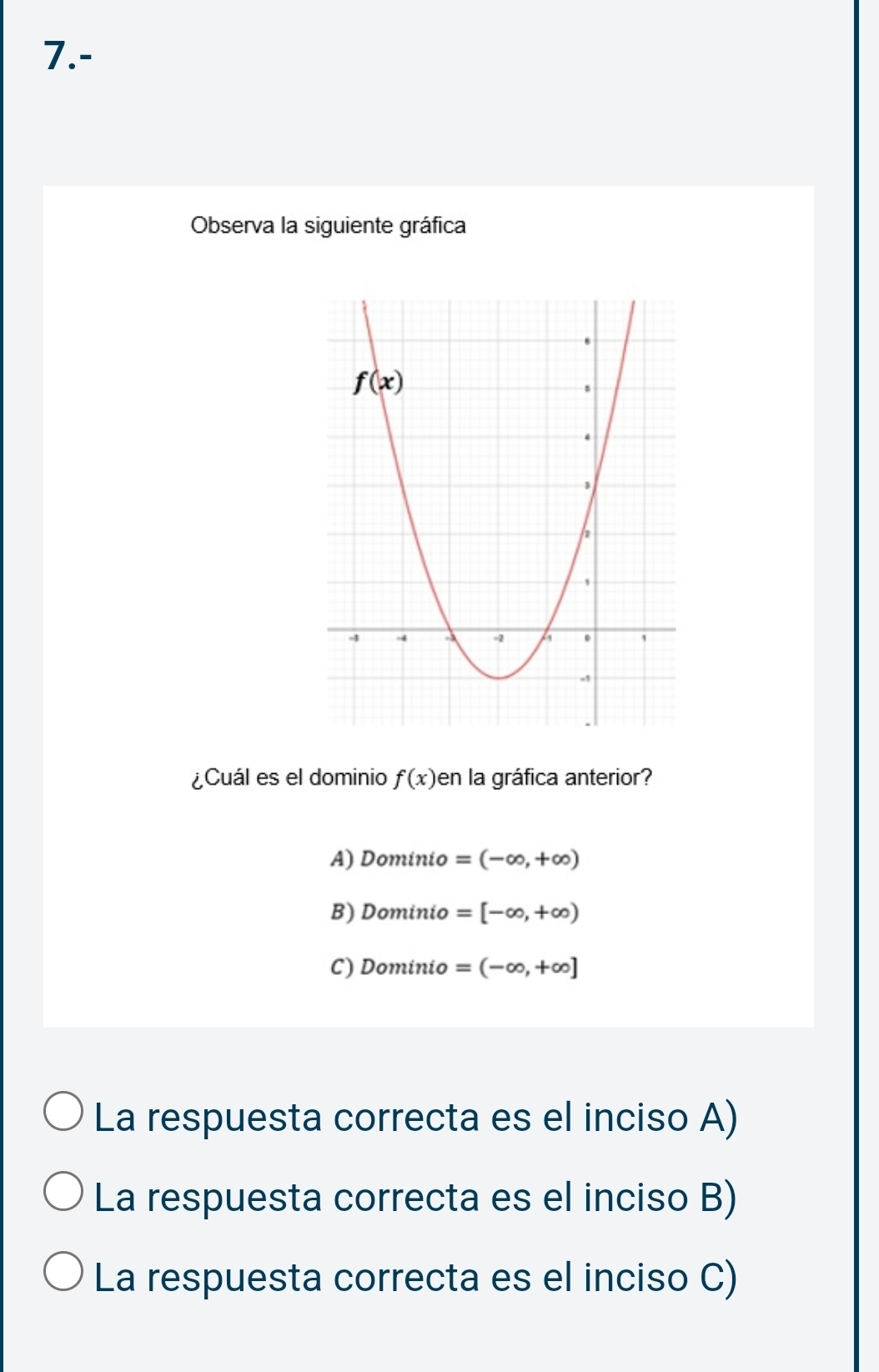 7.-
Observa la siguiente gráfica
¿Cuál es el dominio f(x) en la gráfica anterior?
A) Dominio =(-∈fty ,+∈fty )
B) Dominio =[-∈fty ,+∈fty )
C) Dominio =(-∈fty ,+∈fty ]
La respuesta correcta es el inciso A)
La respuesta correcta es el inciso B)
La respuesta correcta es el inciso C)