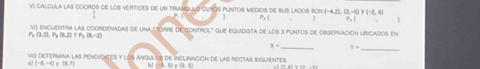 CALCULA LAS COORDS DE LOS VERTICES DE UN TRIANGULO CUYOS PUNTOS MEDIOS DE SUS LADOS SON: (-4,2),(3,-5) Y (-2,6)
P(
P_1(
P_3( )
VI) ENCUENTRA LAS COORDENADAS DE UNA "TORRE DE CONTROL" QUE EQUIDISTA DE LOS 3 PUNTOS DE OBSERVACIÓN UBICADOS EN
P_A(3,3), P_B(6,2) P_c(8,-2)
x= _ Y= _ 
VII) DEtERMIna las pendienTeS y lOS ANguloS dE Inclinación de las rectas sigUientes 
a (-6,-4) y (8,7) b) (-5,5) y (9,5) c (9,8) (9-6)