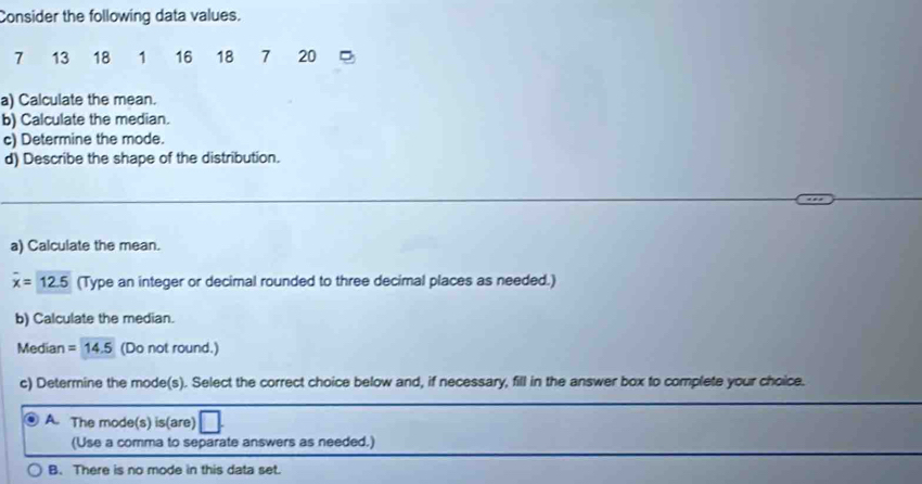 Consider the following data values.
7 13 18 1 16 18 7 20
a) Calculate the mean.
b) Calculate the median.
c) Determine the mode.
d) Describe the shape of the distribution.
a) Calculate the mean.
overline x=12.5 (Type an integer or decimal rounded to three decimal places as needed.)
b) Calculate the median.
Median =14.5 (Do not round.)
c) Determine the mode(s). Select the correct choice below and, if necessary, fill in the answer box to complete your choice.
A. The mode(s) is(are)
(Use a comma to separate answers as needed.)
B. There is no mode in this data set.