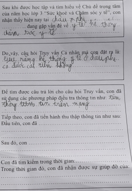 Sau khi được học tập và tìm hiểu về Chù đề trọng tâm 
của năm học lớp 3 ''Sức khoê và Chăm sóc y tế'', con 
nhận thấy hiện nay tại 
_ 
n. J. 
_ 
_ dang gặp vấn đẻ về 
_ 
_ 
_ 
__ 
_ 
Do vây, cậu hỏi Truy vấn Cá nhân mà con đặt ra là: 
_ 
_ 
_ 
_ 
_ 
_ 
_ 
_ 
_ 
Để tìm được câu trả lời cho câu hỏi Truy vấn, con đã 
sử dụng các phương pháp điều tra thông tin như: 
_ 
_ 
_ 
Tiếp theo, con đã tiến hành thu thập thông tin như sau: 
Đầu tiên, con đã_ 
_ 
_ 
Sau dó, con_ 
_ 
_ 
Con đã tim kiếm trong thời gian:_ 
_ 
Trong thời gian đó, con đã nhận được sự giúp đỡ của: 
_ 
_ 
_ 
_