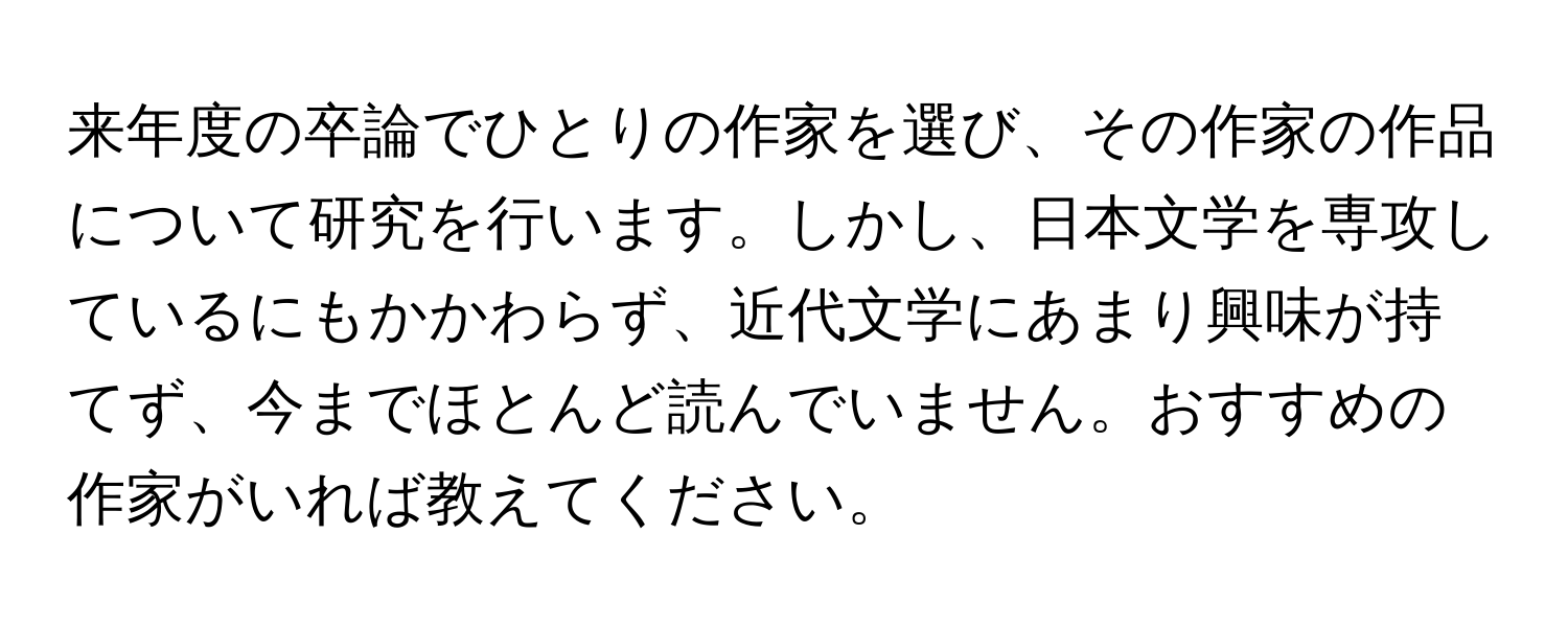 来年度の卒論でひとりの作家を選び、その作家の作品について研究を行います。しかし、日本文学を専攻しているにもかかわらず、近代文学にあまり興味が持てず、今までほとんど読んでいません。おすすめの作家がいれば教えてください。