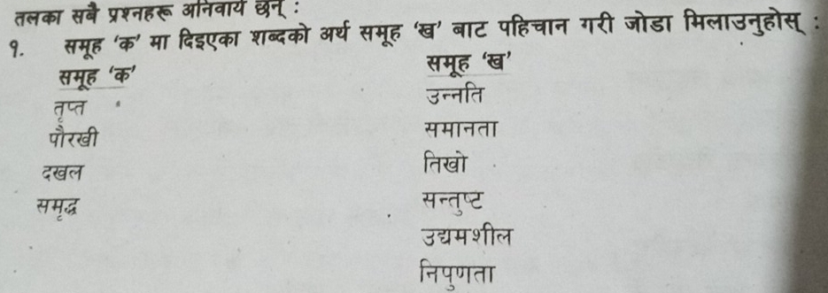 तलका सबै प्रश्नहरू अनिवार्य छन् :
१. समूह 'क' मा दिइएका शब्दको अर्थ समूह 'ख' बाट पहिचान गरी जोडा मिलाउनुहोस् :
समूह ‘क’ समूह ‘ख’
तृप्त उन्नति
पौरखी
समानता
दखल
तिखो
समृॄद्ध सन्तुष्ट
उद्यमशील
निपुणता