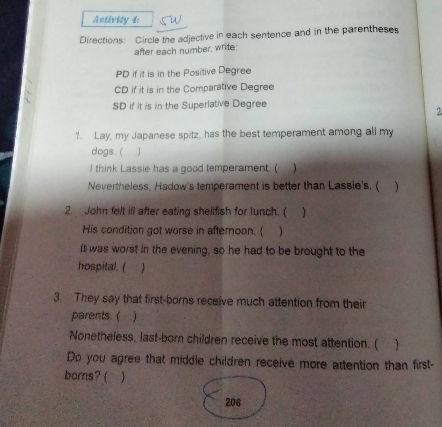 Activity 4: 
Directions: Circle the adjective in each sentence and in the parentheses 
after each number, write: 
PD if it is in the Positive Degree 
CD if it is in the Comparative Degree 
SD if it is in the Superlative Degree 
2 
1. Lay, my Japanese spitz, has the best temperament among all my 
dogs. ( ) 
I think Lassie has a good temperament. ( ) 
Nevertheless, Hadow's temperament is better than Lassie's. ( ) 
2. John felt ill after eating shellfish for lunch. (  
His condition got worse in afternoon. ( ) 
It was worst in the evening, so he had to be brought to the 
hospital. ( ) 
3. They say that first-borns receive much attention from their 
parents. ( `  
Nonetheless, last-born children receive the most attention. ( ) 
Do you agree that middle children receive more attention than first- 
borns? ( ) 
206