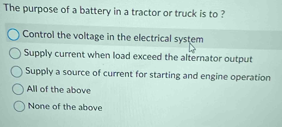 The purpose of a battery in a tractor or truck is to ?
Control the voltage in the electrical system
Supply current when load exceed the alternator output
Supply a source of current for starting and engine operation
All of the above
None of the above