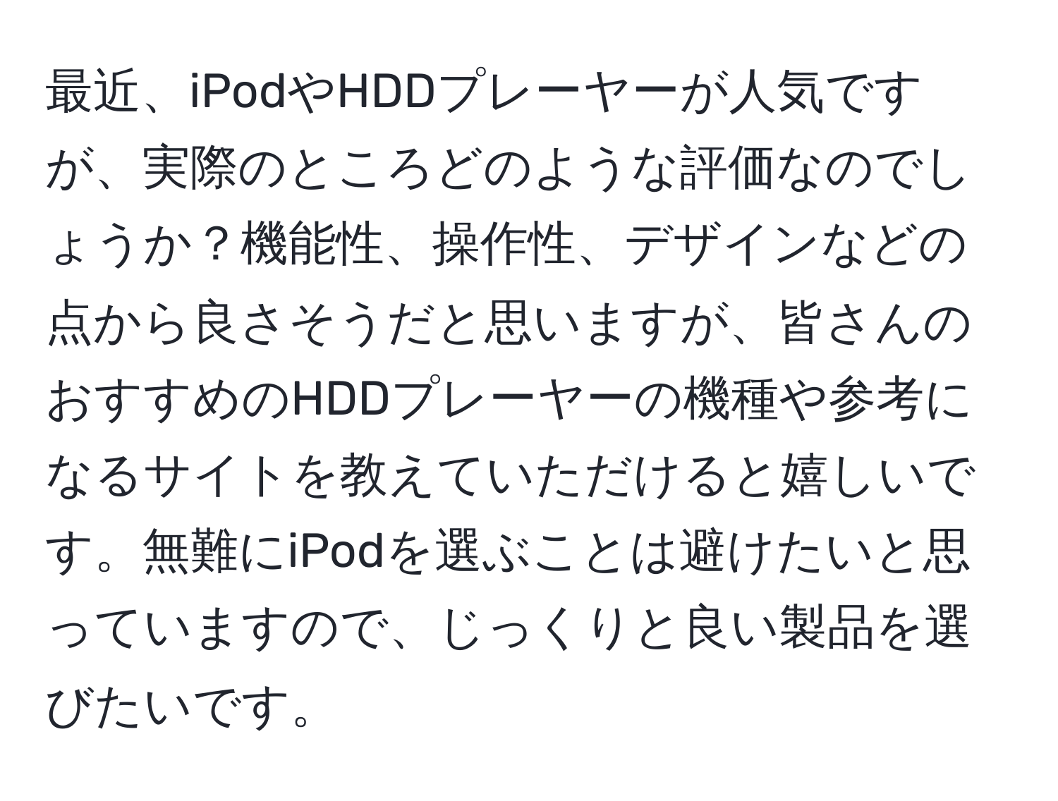 最近、iPodやHDDプレーヤーが人気ですが、実際のところどのような評価なのでしょうか？機能性、操作性、デザインなどの点から良さそうだと思いますが、皆さんのおすすめのHDDプレーヤーの機種や参考になるサイトを教えていただけると嬉しいです。無難にiPodを選ぶことは避けたいと思っていますので、じっくりと良い製品を選びたいです。