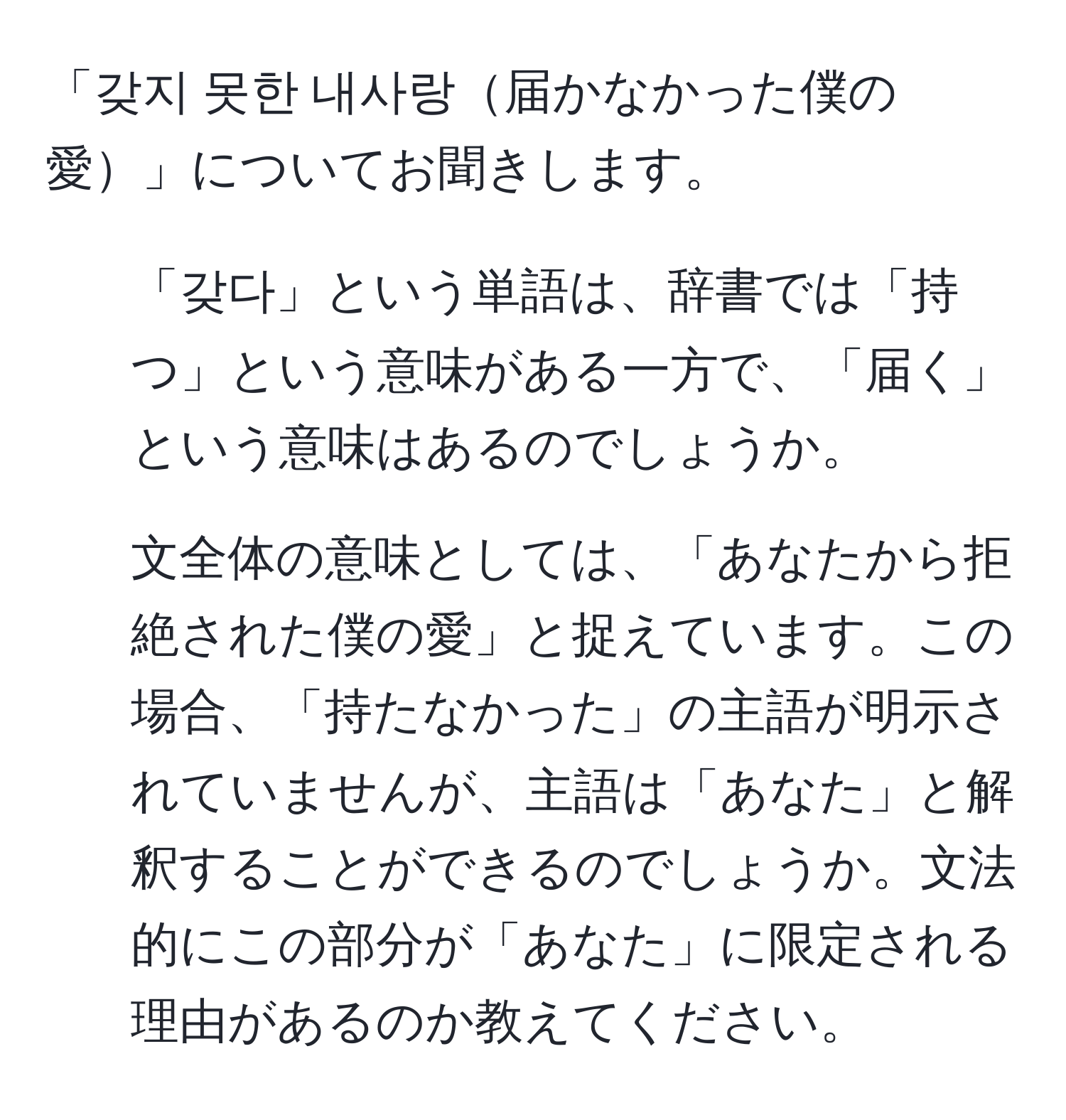 「갖지 못한 내사랑届かなかった僕の愛」についてお聞きします。

1) 「갖다」という単語は、辞書では「持つ」という意味がある一方で、「届く」という意味はあるのでしょうか。

2) 文全体の意味としては、「あなたから拒絶された僕の愛」と捉えています。この場合、「持たなかった」の主語が明示されていませんが、主語は「あなた」と解釈することができるのでしょうか。文法的にこの部分が「あなた」に限定される理由があるのか教えてください。