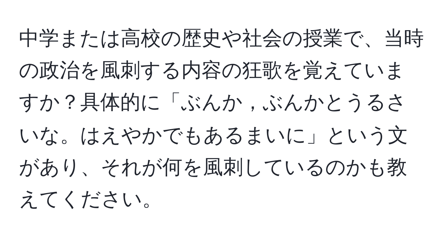 中学または高校の歴史や社会の授業で、当時の政治を風刺する内容の狂歌を覚えていますか？具体的に「ぶんか，ぶんかとうるさいな。はえやかでもあるまいに」という文があり、それが何を風刺しているのかも教えてください。