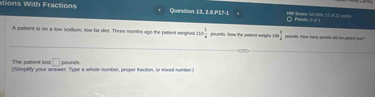 tions With Fractions < Question 13, 2. 8.P17· 1 , HW Score:  54.55%, 12 of 22 points 
Points: 0 of 1 
A patient is on a low sodium, low fat diet. Three months ago the patient weighed 210 1/4  pounds. Now the patient weighs 198 3/4  pounds. How many pounds did the patient lose? 
The patient lost □ pounds. 
(Simplify your answer. Type a whole number, proper fraction, or mixed number.)