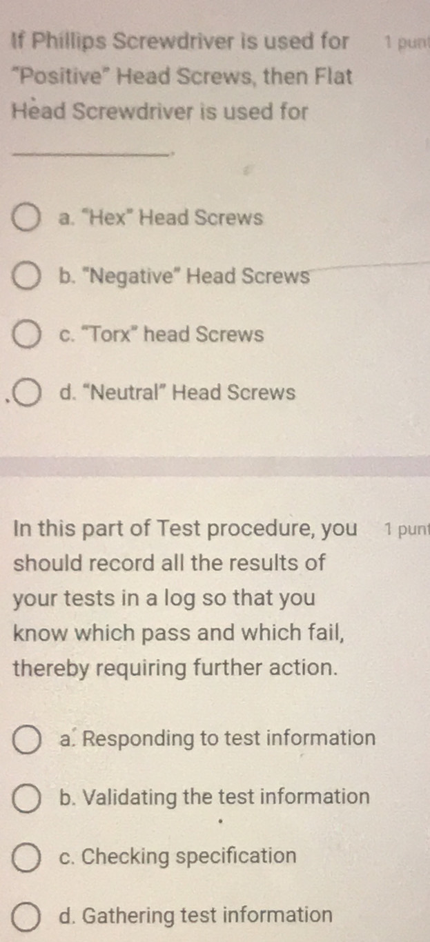 If Phillips Screwdriver is used for 1 punt
“Positive” Head Screws, then Flat
Head Screwdriver is used for
_
a. “Hex” Head Screws
b. "Negative” Head Screws
c. “Torx” head Screws
d. “Neutral” Head Screws
In this part of Test procedure, you 1 punt
should record all the results of
your tests in a log so that you
know which pass and which fail,
thereby requiring further action.
a. Responding to test information
b. Validating the test information
c. Checking specification
d. Gathering test information