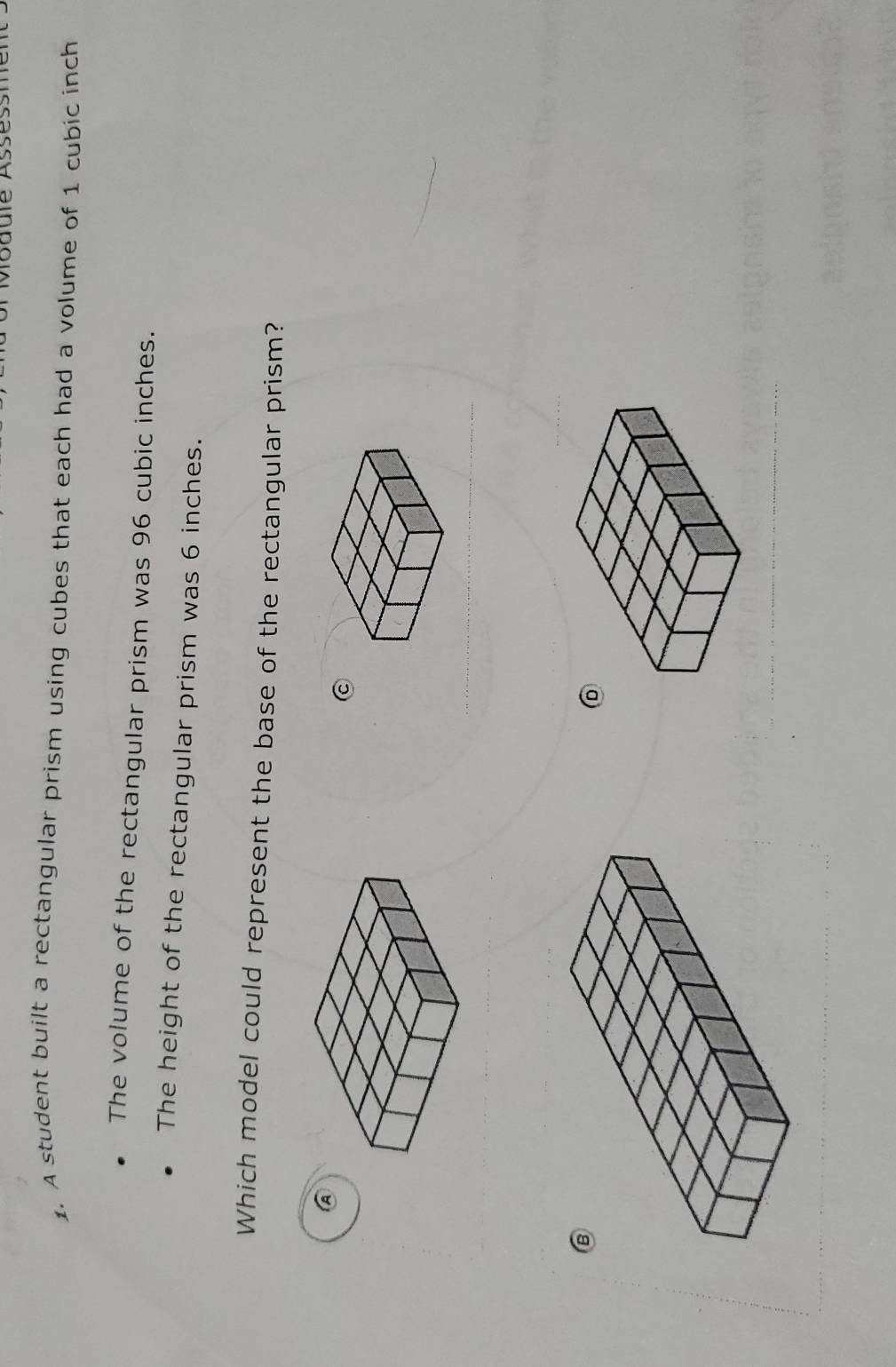 Module Asses 
1. A student built a rectangular prism using cubes that each had a volume of 1 cubic inch
The volume of the rectangular prism was 96 cubic inches. 
The height of the rectangular prism was 6 inches. 
Which model could represent the base of the rectangular prism? 
A 
C 
D