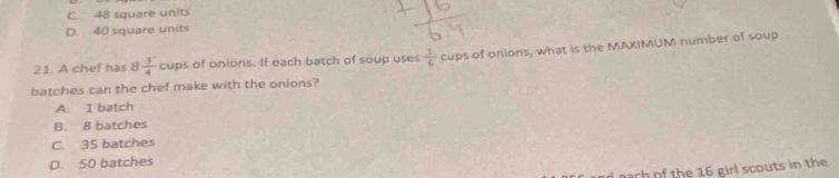 C. 48 square units
D. 40 square units
21. A chef has 8 3/4 cups s of onions. If each batch of soup uses  1/6  cups of onions, what is the MAXIMUM number of soup
batches can the chef make with the onions?
A. 1 batch
B. 8 batches
C. 35 batches
D. 50 batches
ach of the 16 girl scouts in the