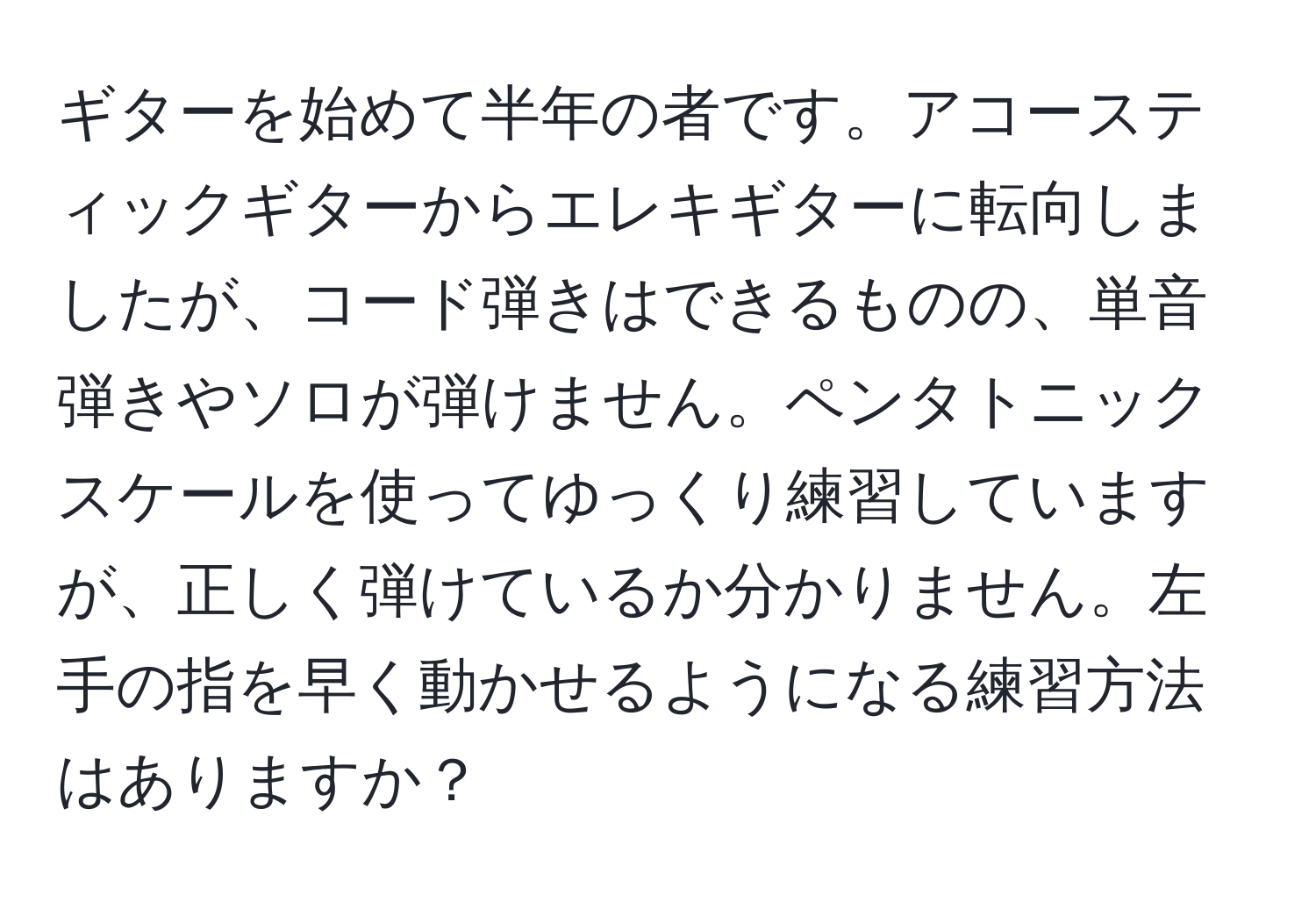 ギターを始めて半年の者です。アコースティックギターからエレキギターに転向しましたが、コード弾きはできるものの、単音弾きやソロが弾けません。ペンタトニックスケールを使ってゆっくり練習していますが、正しく弾けているか分かりません。左手の指を早く動かせるようになる練習方法はありますか？