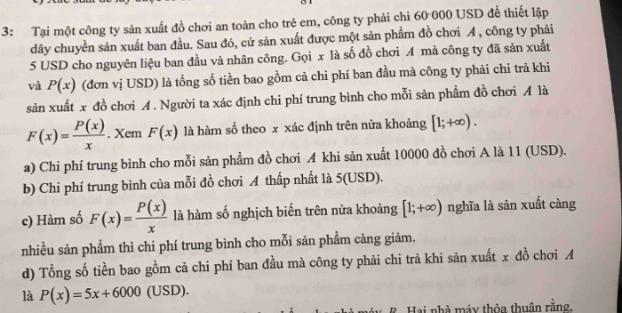 3: Tại một công ty sản xuất đồ chơi an toàn cho trẻ em, công ty phải chi 60 000 USD đề thiết lập
dây chuyền sản xuất ban đầu. Sau đó, cứ sản xuất được một sản phẩm đồ chơi A , công ty phải
5 USD cho nguyên liệu ban đầu và nhân công. Gọi x là số đồ chơi A mà công ty đã sản xuất
và P(x) (đơn vị USD) là tổng số tiền bao gồm cả chi phí ban đầu mà công ty phải chi trả khi
sản xuất x đồ chơi A. Người ta xác định chi phí trung bình cho mỗi sản phẩm đồ chơi A là
F(x)= P(x)/x . Xem F(x) là hàm số theo x xác định trên nửa khoảng [1;+∈fty ).
a) Chi phí trung bình cho mỗi sản phẩm đồ chơi A khi sản xuất 10000 đồ chơi A là 11 (USD).
b) Chi phí trung bình của mỗi đồ chơi A thấp nhất là 5(USD).
c) Hàm số F(x)= P(x)/x  là hàm số nghịch biến trên nửa khoảng [1;+∈fty ) nghĩa là sản xuất càng
nhiều sản phẩm thì chi phí trung bình cho mỗi sản phẩm càng giảm.
d) Tổng số tiền bao gồm cả chi phí ban đầu mà công ty phải chi trả khi sản xuất x đồ chơi A
là P(x)=5x+6000(USD). 
* Hai nhà máy thỏa thuân rằng.