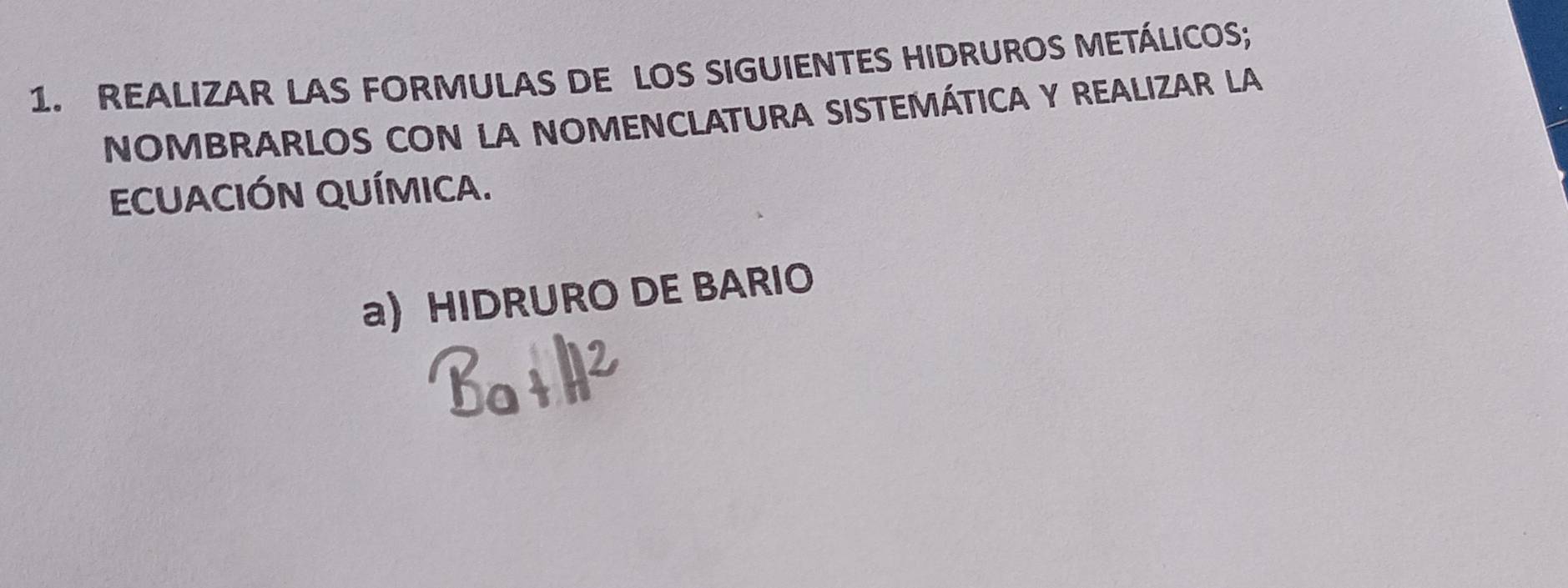 REALIZAR LAS FORMULAS DE LOS SIGUIENTES HIDRUROS METÁLICOS; 
NOMBRARLOS CON LA NOMENCLATURA SISTEMÁTICA Y REALIZAR LA 
ECUACIÓN QUÍMICA. 
a) HIDRURO DE BARIO