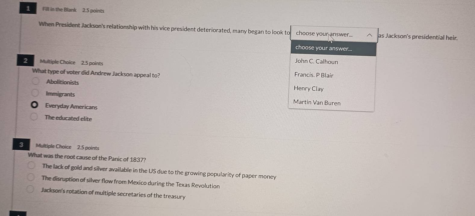 Fill in the Blank 2.5 points
When President Jackson's relationship with his vice president deteriorated, many began to look to choose your answer... as Jackson's presidential heir.
choose your answer...
John C. Calhoun
2 Multiple Choice 2.5 points Francis. P Blair
What type of voter did Andrew Jackson appeal to?
Abolitionists Henry Clay
Immigrants
Martin Van Buren
Everyday Americans
The educated elite
3 Multiple Choice 2.5 points
What was the root cause of the Panic of 1837?
The lack of gold and silver available in the US due to the growing popularity of paper money
The disruption of silver flow from Mexico during the Texas Revolution
Jackson's rotation of multiple secretaries of the treasury