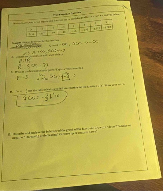 Free Response Question
The G(x)=a· b^x+c is given helow.
A State the end behavior for the function
D. Determine the domain and range of G(x
C. What is the horizontal asymptote? Explain your reasoning
D. lf a=- 1/2  use the table of values to find an equation for the function G(x). Show your work.
E. Describe and analyze the behavior of the graph of the function: Growth or decay? Positive or
negative? Increasing or decreasing? Concave up or concave down?