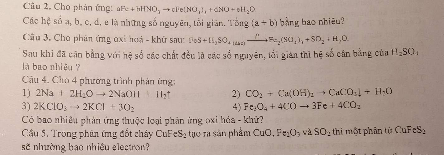 Cho phản ứng: aFe+bHNO_3to cFe(NO_3)_3+dNO+eH_2O. 
Các hệ số a, b, c, d, e là những số nguyên, tối giản. Tổng (a+b) bằng bao nhiêu? 
Câu 3. Cho phản ứng oxi hoá - khử sau: FeS+H_2SO_4(dac)xrightarrow I^0Fe_2(SO_4)_3+SO_2+H_2O. 
Sau khi đã cân bằng với hệ số các chất đều là các số nguyên, tối giản thì hệ số cân bằng của H_2SO_4
là bao nhiêu ? 
Câu 4. Cho 4 phương trình phản ứng: 
1) 2Na+2H_2Oto 2NaOH+H_2uparrow 2) CO_2+Ca(OH)_2to CaCO_3downarrow +H_2O
3) 2KClO_3to 2KCl+3O_2 4) Fe_3O_4+4COto 3Fe+4CO_2
Có bao nhiêu phản ứng thuộc loại phản ứng oxi hóa - khử? 
Câu 5. Trong phản ứng đốt cháy CuFe S_2 tạo ra sản phầm CuO, Fe_2O_3 và SO_2 thì một phân tử CuFeS_2
sẽ nhường bao nhiêu electron?