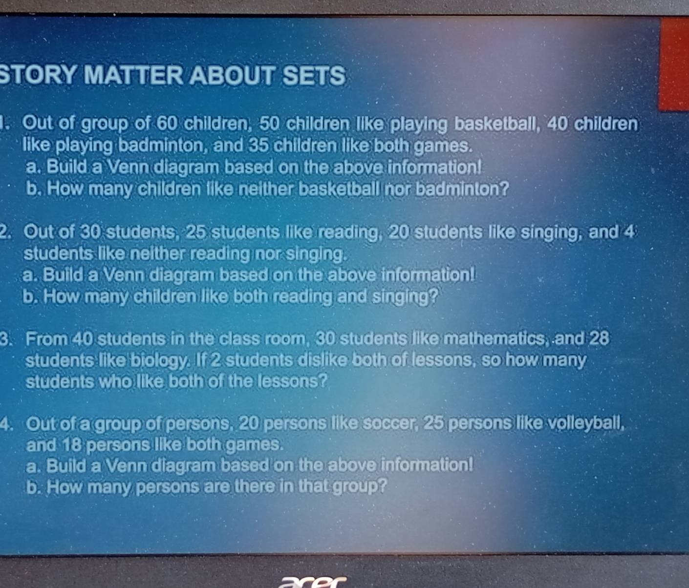 STORY MATTER ABOUT SETS 
1. Out of group of 60 children, 50 children like playing basketball, 40 children 
like playing badminton, and 35 children like both games. 
a. Build a Venn diagram based on the above information! 
b. How many children like neither basketball nor badminton? 
2. Out of 30 students, 25 students like reading, 20 students like singing, and 4
students like neither reading nor singing. 
a. Build a Venn diagram based on the above information! 
b. How many children like both reading and singing? 
3. From 40 students in the class room, 30 students like mathematics, and 28
students like biology. If 2 students dislike both of lessons, so how many 
students who like both of the lessons? 
4. Out of a group of persons, 20 persons like soccer, 25 persons like volleyball, 
and 18 persons like both games. 
a. Build a Venn diagram based on the above information! 
b. How many persons are there in that group?