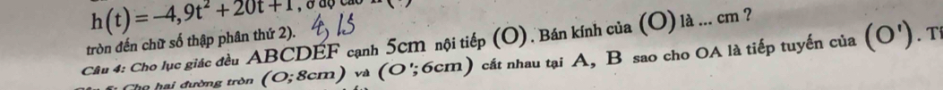 tròn đến chữ số thập phân thứ 2). h(t)=-4,9t^2+20t+1. T 
Câu 4: Cho lục giác đều ABCDEF cạnh 5cm nội tiếp (O) . Bán kính của (O) là ... cm ? 
Tho hai đường tròn (O;8cm) và (C 0'; 6cm) cát nhau tại A, B sao cho OA là tiếp tuyến của (O')