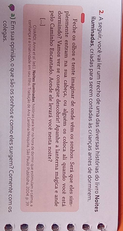 A seguir, você vai ler um trecho de uma das diversas histórias do livro Noites 
iluminadas, criadas para serem contadas às crianças antes de dormirem. 
Feche os olhos e tente imaginar de onde vêm os sonhos. Será que eles sim- 
plesmente entram na sua cabeça, ou alguém os coloca ali quando você está 
dormindo? Vamos ver se consegue descobrir! Apanhe a lanterna mágica e ande 
pelo Caminho Encantado. Aonde ele levará você nesta noite? 
[...] 
CIVARDI, Anne et σí. (ed.). Noites iluminadas: histórias para ler na hora de dormir que estimulam a calma, a 
confiança e a criatividade em seu filho. Tradução de Ana Carolina Mesquita. São Paulo: Publifolha, 2004. p. 39. 
a) Em sua opinião, o que são os sonhos e como eles surgem? Comente com os 
colegas.